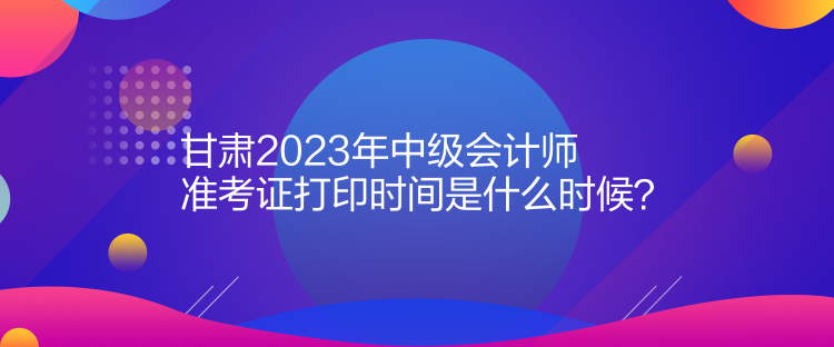 甘肅2023年中級會計(jì)師準(zhǔn)考證打印時(shí)間是什么時(shí)候？