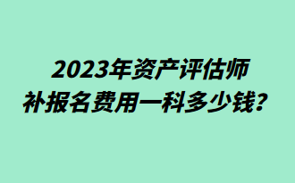 2023年資產(chǎn)評估師補(bǔ)報名費(fèi)用一科多少錢？