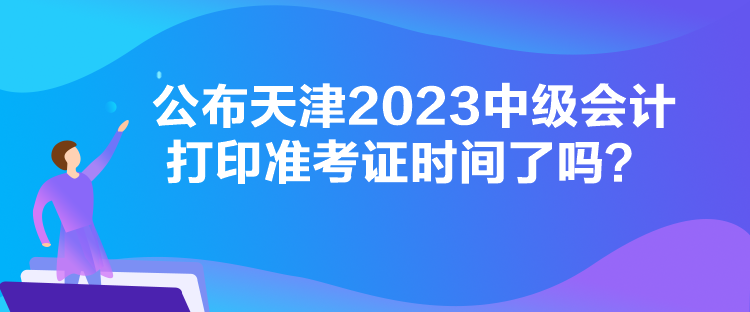 公布天津2023中級會計打印準考證時間了嗎？