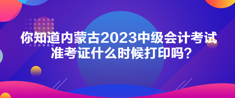 你知道內(nèi)蒙古2023中級會計考試準考證什么時候打印嗎？