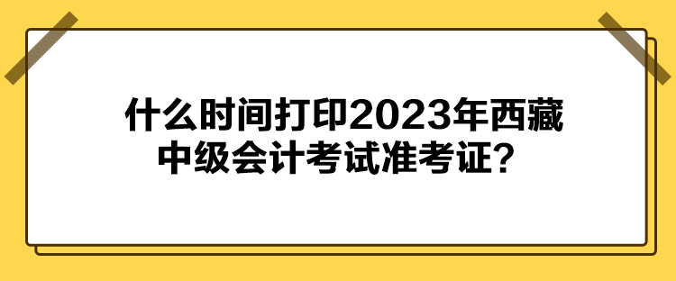 什么時(shí)間打印2023年西藏中級會(huì)計(jì)考試準(zhǔn)考證？