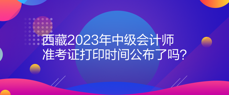 西藏2023年中級(jí)會(huì)計(jì)師準(zhǔn)考證打印時(shí)間公布了嗎？