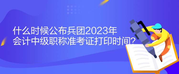 什么時候公布兵團2023年會計中級職稱準(zhǔn)考證打印時間？