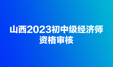 山西2023初中級經(jīng)濟師資格審核