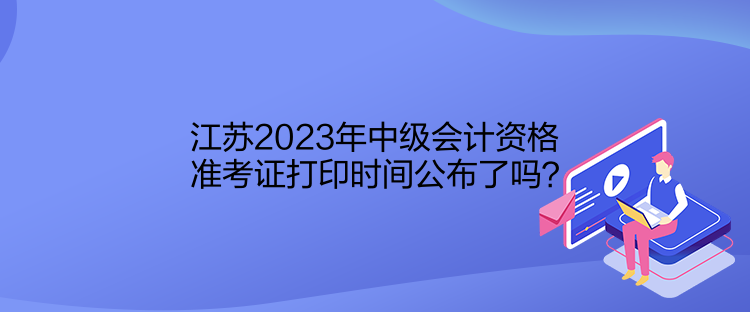 江蘇2023年中級(jí)會(huì)計(jì)資格準(zhǔn)考證打印時(shí)間公布了嗎？