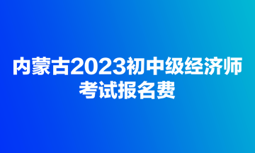 內(nèi)蒙古2023初中級經(jīng)濟(jì)師考試報名費(fèi)