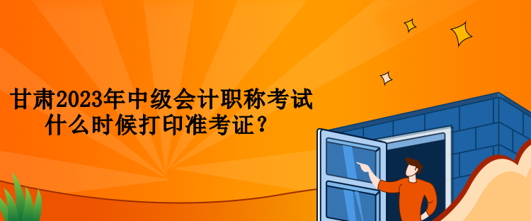 甘肅2023年中級會計職稱考試什么時候打印準考證？