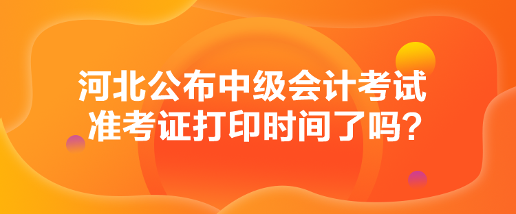 河北公布中級會計考試準考證打印時間了嗎？