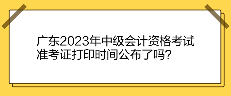 廣東2023年中級會計資格考試準(zhǔn)考證打印時間公布了嗎？