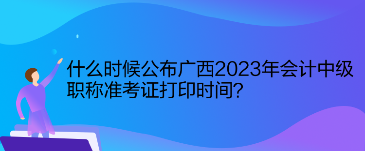 什么時候公布廣西2023年會計中級職稱準考證打印時間？