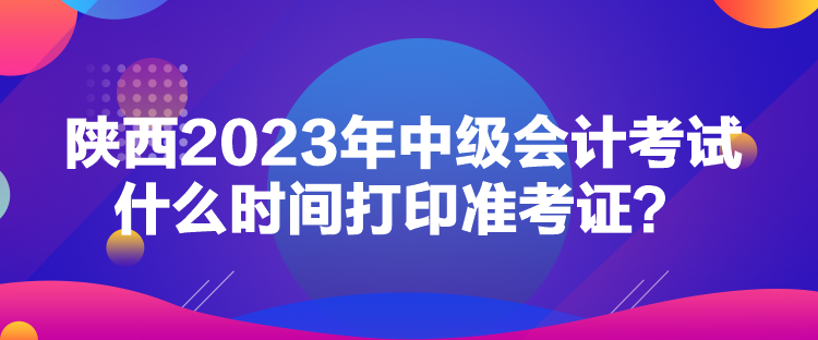 陜西2023年中級會(huì)計(jì)考試什么時(shí)間打印準(zhǔn)考證？