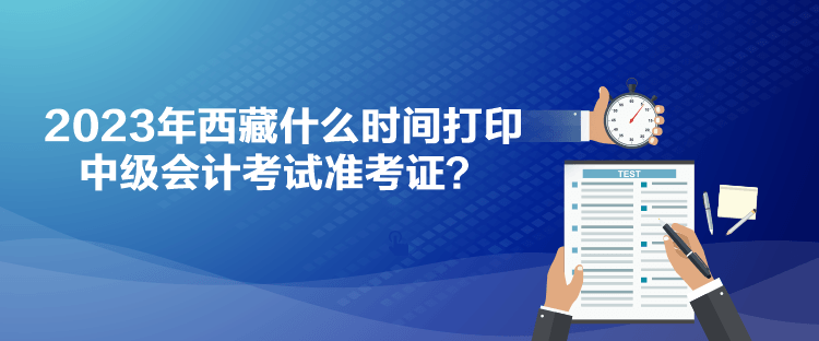 2023年西藏什么時(shí)間打印中級(jí)會(huì)計(jì)考試準(zhǔn)考證？