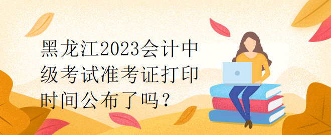 黑龍江2023會(huì)計(jì)中級(jí)考試準(zhǔn)考證打印時(shí)間公布了嗎？