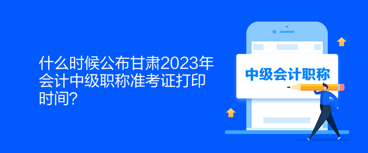 什么時候公布甘肅2023年會計中級職稱準考證打印時間？