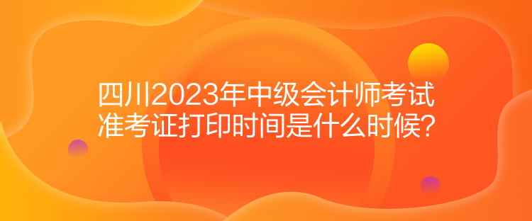 四川2023年中級(jí)會(huì)計(jì)師考試準(zhǔn)考證打印時(shí)間是什么時(shí)候？