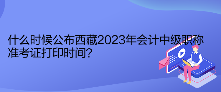 什么時(shí)候公布西藏2023年會(huì)計(jì)中級(jí)職稱準(zhǔn)考證打印時(shí)間？