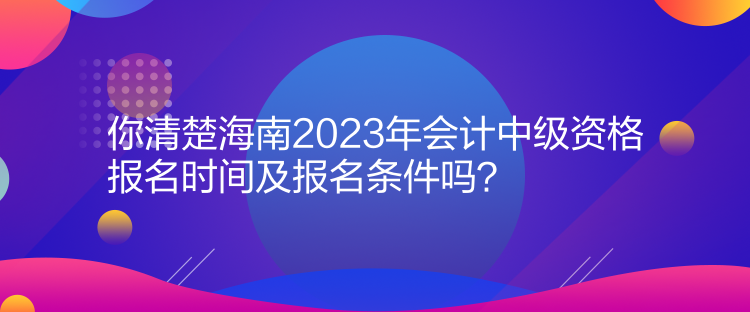 你清楚海南2023年會計中級資格報名時間及報名條件嗎？