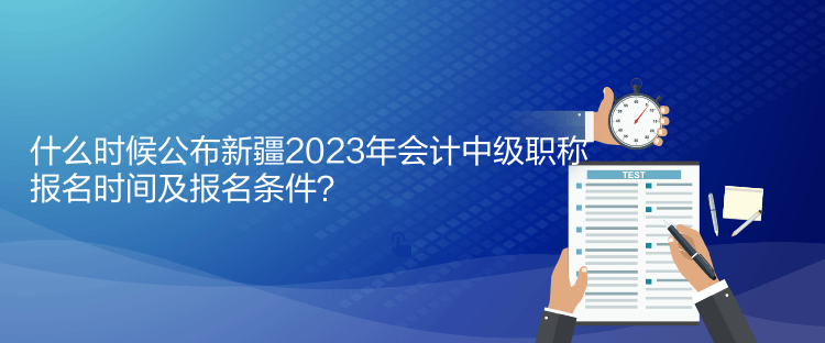 什么時候公布新疆2023年會計中級職稱報名時間及報名條件？