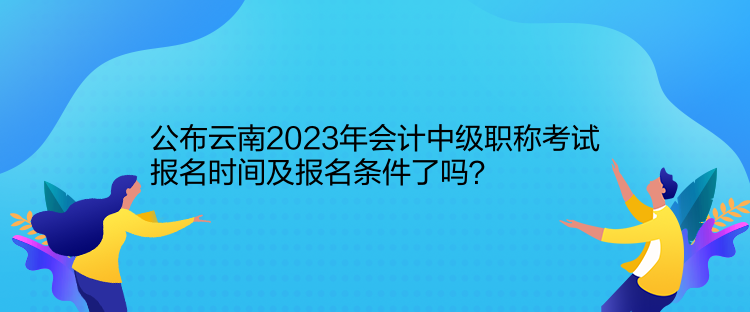 公布云南2023年會計(jì)中級職稱考試報(bào)名時(shí)間及報(bào)名條件了嗎？