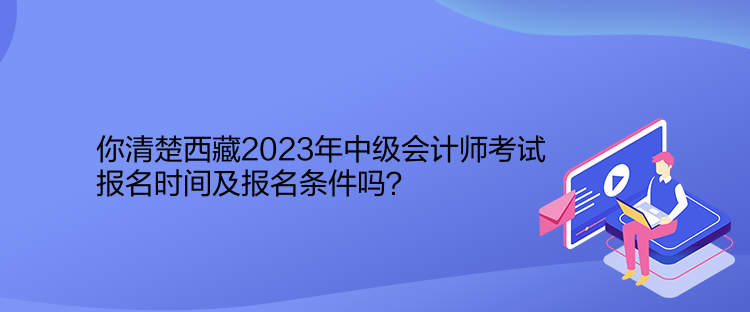 你清楚西藏2023年中級會計師考試報名時間及報名條件嗎？