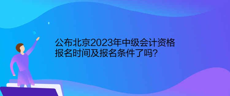 公布北京2023年中級會計資格報名時間及報名條件了嗎？