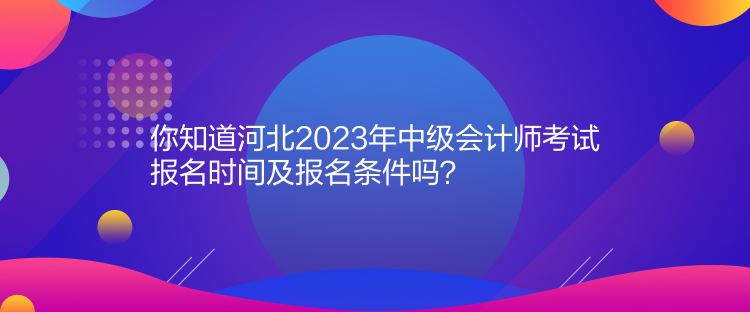 你知道河北2023年中級會計師考試報名時間及報名條件嗎？