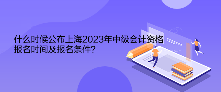 什么時候公布上海2023年中級會計資格報名時間及報名條件？