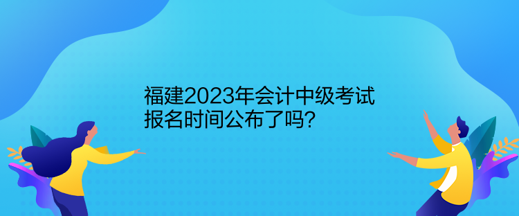 福建2023年會(huì)計(jì)中級(jí)考試報(bào)名時(shí)間公布了嗎？