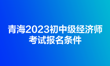 青海2023初中級經(jīng)濟(jì)師考試報(bào)名條件