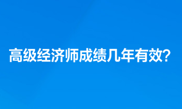 高級經(jīng)濟師考試成績幾年有效？