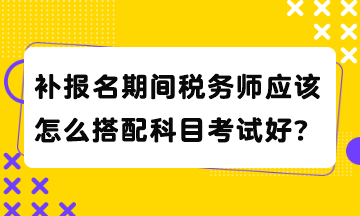 補(bǔ)報(bào)名期間稅務(wù)師應(yīng)該怎么搭配科目考試好？