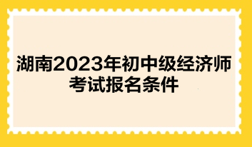 湖南2023年初中級(jí)經(jīng)濟(jì)師考試報(bào)名條件