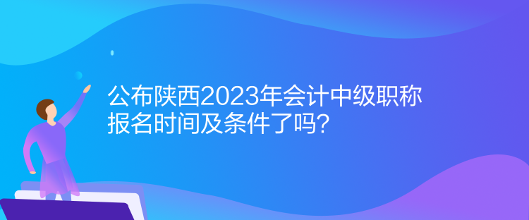 公布陜西2023年會計中級職稱報名時間及條件了嗎？