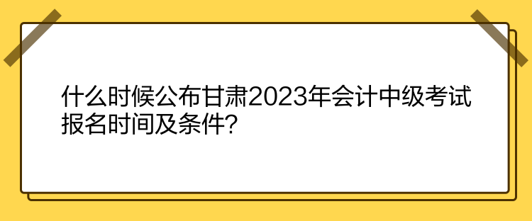 什么時(shí)候公布甘肅2023年會(huì)計(jì)中級(jí)考試報(bào)名時(shí)間及條件？