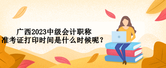 廣西2023中級會計職稱準(zhǔn)考證打印時間是什么時候呢？