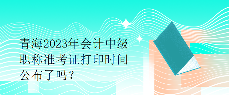 青海2023年會計中級職稱準考證打印時間公布了嗎？