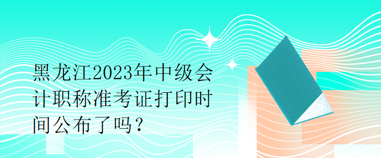 黑龍江2023年中級會計職稱準考證打印時間公布了嗎？1