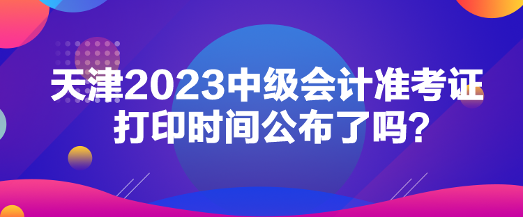 天津2023中級會計準考證打印時間公布了嗎？