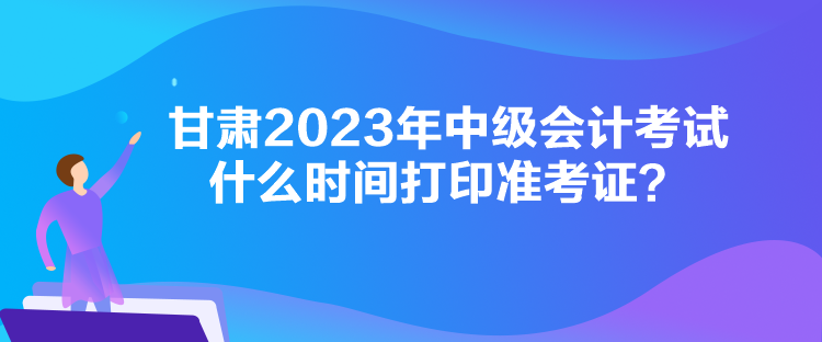 甘肅2023年中級會計考試什么時間打印準(zhǔn)考證？