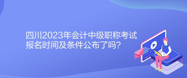 四川2023年會計中級職稱考試報名時間及條件公布了嗎？