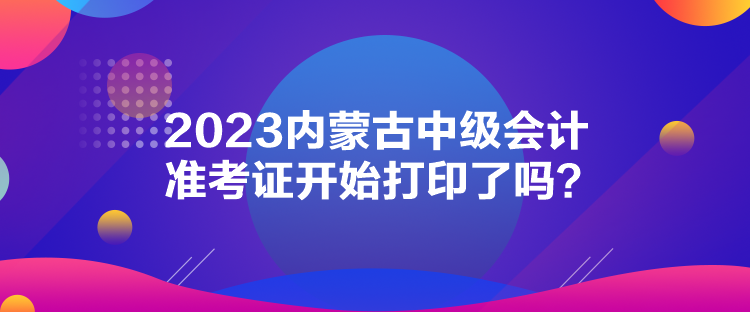 2023內(nèi)蒙古中級會計準(zhǔn)考證開始打印了嗎？