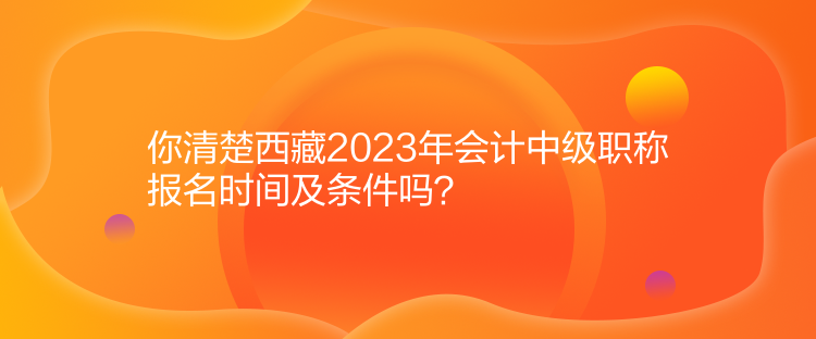 你清楚西藏2023年會(huì)計(jì)中級職稱報(bào)名時(shí)間及條件嗎？