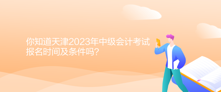 你知道天津2023年中級會計考試報名時間及條件嗎？