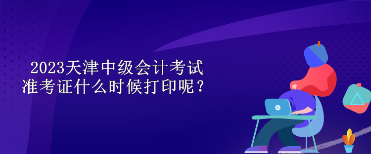 2023天津中級(jí)會(huì)計(jì)考試準(zhǔn)考證什么時(shí)候打印呢？