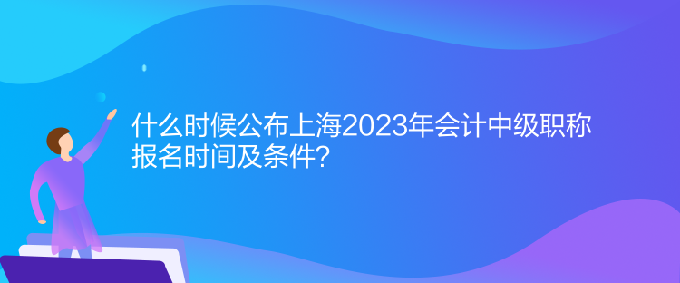 什么時(shí)候公布上海2023年會(huì)計(jì)中級(jí)職稱報(bào)名時(shí)間及條件？