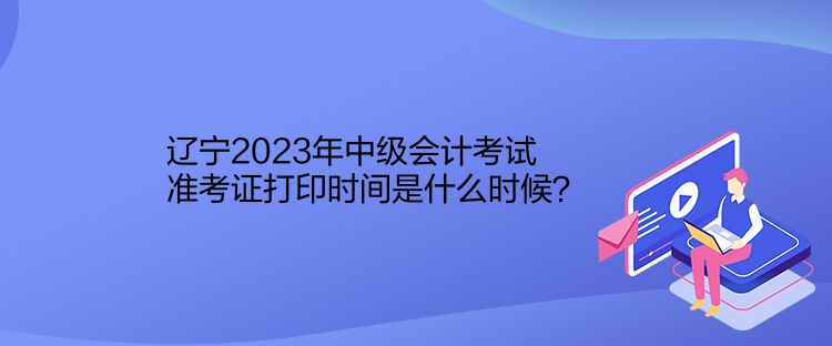 遼寧2023年中級會計考試準考證打印時間是什么時候？