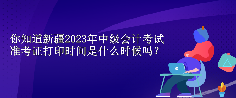 你知道新疆2023年中級(jí)會(huì)計(jì)考試準(zhǔn)考證打印時(shí)間是什么時(shí)候嗎？