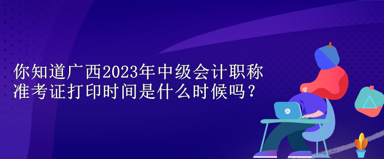 你知道廣西2023年中級會計職稱準考證打印時間是什么時候嗎？