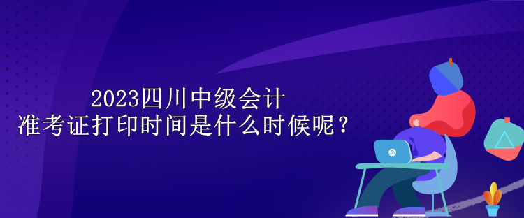 2023四川中級(jí)會(huì)計(jì)準(zhǔn)考證打印時(shí)間是什么時(shí)候呢？