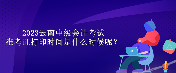 2023云南中級(jí)會(huì)計(jì)考試準(zhǔn)考證打印時(shí)間是什么時(shí)候呢？